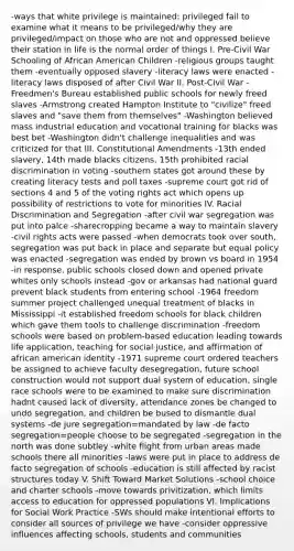 -ways that white privilege is maintained: privileged fail to examine what it means to be privileged/why they are privileged/impact on those who are not and oppressed believe their station in life is the normal order of things I. Pre-Civil War Schooling of African American Children -religious groups taught them -eventually opposed slavery -literacy laws were enacted -literacy laws disposed of after Civil War II. Post-Civil War -Freedmen's Bureau established public schools for newly freed slaves -Armstrong created Hampton Institute to "civilize" freed slaves and "save them from themselves" -Washington believed mass industrial education and vocational training for blacks was best bet -Washington didn't challenge inequalities and was criticized for that III. Constitutional Amendments -13th ended slavery, 14th made blacks citizens, 15th prohibited racial discrimination in voting -southern states got around these by creating literacy tests and poll taxes -supreme court got rid of sections 4 and 5 of the voting rights act which opens up possibility of restrictions to vote for minorities IV. Racial Discrimination and Segregation -after civil war segregation was put into palce -sharecropping became a way to maintain slavery -civil rights acts were passed -when democrats took over south, segregation was put back in place and separate but equal policy was enacted -segregation was ended by brown vs board in 1954 -in response, public schools closed down and opened private whites only schools instead -gov or arkansas had national guard prevent black students from entering school -1964 freedom summer project challenged unequal treatment of blacks in Mississippi -it established freedom schools for black children which gave them tools to challenge discrimination -freedom schools were based on problem-based education leading towards life application, teaching for social justice, and affirmation of african american identity -1971 supreme court ordered teachers be assigned to achieve faculty desegregation, future school construction would not support dual system of education, single race schools were to be examined to make sure discrimination hadnt caused lack of diversity, attendance zones be changed to undo segregation, and children be bused to dismantle dual systems -de jure segregation=mandated by law -de facto segregation=people choose to be segregated -segregation in the north was done subtley -white flight from urban areas made schools there all minorities -laws were put in place to address de facto segregation of schools -education is still affected by racist structures today V. Shift Toward Market Solutions -school choice and charter schools -move towards privitization, which limits access to education for oppressed populations VI. Implications for Social Work Practice -SWs should make intentional efforts to consider all sources of privilege we have -consider oppressive influences affecting schools, students and communities