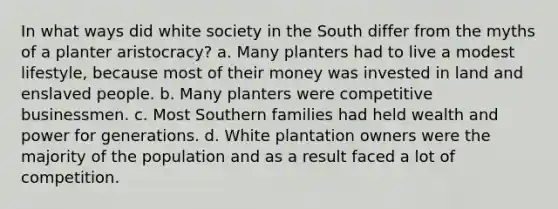 In what ways did white society in the South differ from the myths of a planter aristocracy? a. Many planters had to live a modest lifestyle, because most of their money was invested in land and enslaved people. b. Many planters were competitive businessmen. c. Most Southern families had held wealth and power for generations. d. White plantation owners were the majority of the population and as a result faced a lot of competition.