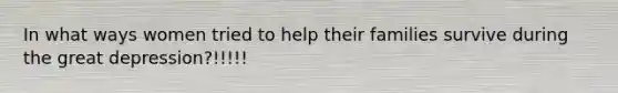 In what ways women tried to help their families survive during the great depression?!!!!!