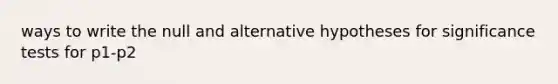 ways to write the null and alternative hypotheses for significance tests for p1-p2