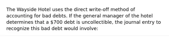 The Wayside Hotel uses the direct write-off method of accounting for bad debts. If the general manager of the hotel determines that a 700 debt is uncollectible, the journal entry to recognize this bad debt would involve: