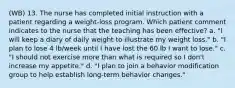 (WB) 13. The nurse has completed initial instruction with a patient regarding a weight-loss program. Which patient comment indicates to the nurse that the teaching has been effective? a. "I will keep a diary of daily weight to illustrate my weight loss." b. "I plan to lose 4 lb/week until I have lost the 60 lb I want to lose." c. "I should not exercise more than what is required so I don't increase my appetite." d. "I plan to join a behavior modification group to help establish long-term behavior changes."