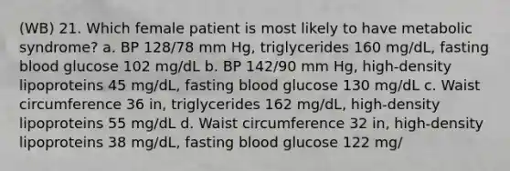 (WB) 21. Which female patient is most likely to have metabolic syndrome? a. BP 128/78 mm Hg, triglycerides 160 mg/dL, fasting blood glucose 102 mg/dL b. BP 142/90 mm Hg, high-density lipoproteins 45 mg/dL, fasting blood glucose 130 mg/dL c. Waist circumference 36 in, triglycerides 162 mg/dL, high-density lipoproteins 55 mg/dL d. Waist circumference 32 in, high-density lipoproteins 38 mg/dL, fasting blood glucose 122 mg/