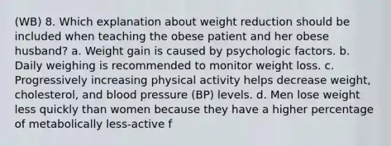 (WB) 8. Which explanation about weight reduction should be included when teaching the obese patient and her obese husband? a. Weight gain is caused by psychologic factors. b. Daily weighing is recommended to monitor weight loss. c. Progressively increasing physical activity helps decrease weight, cholesterol, and blood pressure (BP) levels. d. Men lose weight less quickly than women because they have a higher percentage of metabolically less-active f