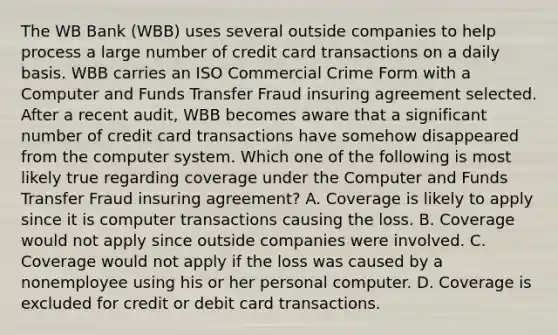 The WB Bank (WBB) uses several outside companies to help process a large number of credit card transactions on a daily basis. WBB carries an ISO Commercial Crime Form with a Computer and Funds Transfer Fraud insuring agreement selected. After a recent audit, WBB becomes aware that a significant number of credit card transactions have somehow disappeared from the computer system. Which one of the following is most likely true regarding coverage under the Computer and Funds Transfer Fraud insuring agreement? A. Coverage is likely to apply since it is computer transactions causing the loss. B. Coverage would not apply since outside companies were involved. C. Coverage would not apply if the loss was caused by a nonemployee using his or her personal computer. D. Coverage is excluded for credit or debit card transactions.