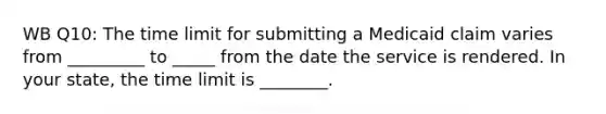 WB Q10: The time limit for submitting a Medicaid claim varies from _________ to _____ from the date the service is rendered. In your state, the time limit is ________.