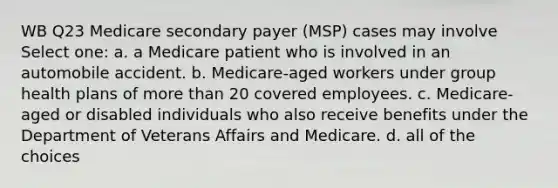 WB Q23 Medicare secondary payer (MSP) cases may involve Select one: a. a Medicare patient who is involved in an automobile accident. b. Medicare-aged workers under group health plans of more than 20 covered employees. c. Medicare-aged or disabled individuals who also receive benefits under the Department of Veterans Affairs and Medicare. d. all of the choices