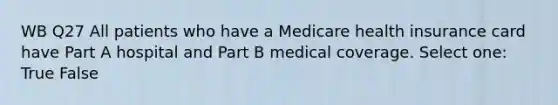 WB Q27 All patients who have a Medicare health insurance card have Part A hospital and Part B medical coverage. Select one: True False