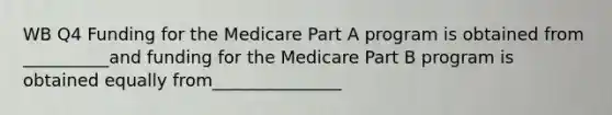 WB Q4 Funding for the Medicare Part A program is obtained from __________and funding for the Medicare Part B program is obtained equally from_______________