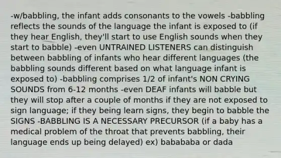 -w/babbling, the infant adds consonants to the vowels -babbling reflects the sounds of the language the infant is exposed to (if they hear English, they'll start to use English sounds when they start to babble) -even UNTRAINED LISTENERS can distinguish between babbling of infants who hear different languages (the babbling sounds different based on what language infant is exposed to) -babbling comprises 1/2 of infant's NON CRYING SOUNDS from 6-12 months -even DEAF infants will babble but they will stop after a couple of months if they are not exposed to sign language; if they being learn signs, they begin to babble the SIGNS -BABBLING IS A NECESSARY PRECURSOR (if a baby has a medical problem of the throat that prevents babbling, their language ends up being delayed) ex) babababa or dada