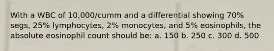 With a WBC of 10,000/cumm and a differential showing 70% segs, 25% lymphocytes, 2% monocytes, and 5% eosinophils, the absolute eosinophil count should be: a. 150 b. 250 c. 300 d. 500