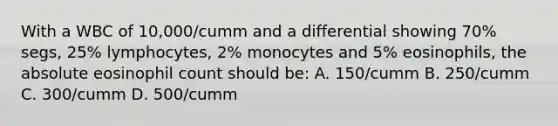 With a WBC of 10,000/cumm and a differential showing 70% segs, 25% lymphocytes, 2% monocytes and 5% eosinophils, the absolute eosinophil count should be: A. 150/cumm B. 250/cumm C. 300/cumm D. 500/cumm