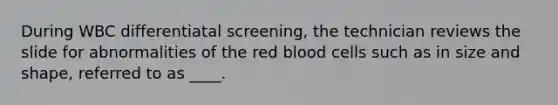 During WBC differentiatal screening, the technician reviews the slide for abnormalities of the red blood cells such as in size and shape, referred to as ____.