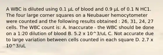 A WBC is diluted using 0.1 µL of blood and 0.9 µL of 0.1 N HC1. The four large corner squares on a Neubauer hemocytometer were counted and the following results obtained : 26, 31, 24, 27 cells. The WBC count is: A. Inaccurate - the WBC should be done on a 1:20 dilution of blood B. 5.2 x 10^3/uL C. Not accurate due to large variation between cells counted in each square D. 2.7 x 10^3/uL