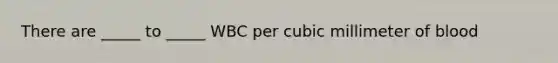 There are _____ to _____ WBC per cubic millimeter of blood