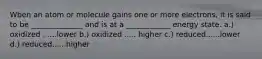 Wben an atom or molecule gains one or more electrons, it is said to be ______________ and is at a ____________ energy state. a.) oxidized ......lower b.) oxidized ..... higher c.) reduced......lower d.) reduced......higher