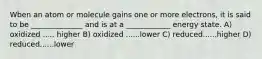 Wben an atom or molecule gains one or more electrons, it is said to be ______________ and is at a ____________ energy state. A) oxidized ..... higher B) oxidized ......lower C) reduced......higher D) reduced......lower