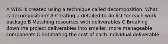 A WBS is created using a technique called decomposition. What is decomposition? A Creating a detailed to-do list for each work package B Matching resources with deliverables C Breaking down the project deliverables into smaller, more manageable components D Estimating the cost of each individual deliverable