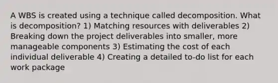 A WBS is created using a technique called decomposition. What is decomposition? 1) Matching resources with deliverables 2) Breaking down the project deliverables into smaller, more manageable components 3) Estimating the cost of each individual deliverable 4) Creating a detailed to-do list for each work package