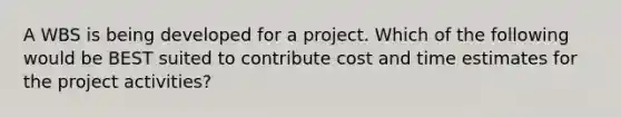 A WBS is being developed for a project. Which of the following would be BEST suited to contribute cost and time estimates for the project activities?