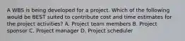 A WBS is being developed for a project. Which of the following would be BEST suited to contribute cost and time estimates for the project activities? A. Project team members B. Project sponsor C. Project manager D. Project scheduler