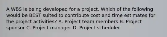 A WBS is being developed for a project. Which of the following would be BEST suited to contribute cost and time estimates for the project activities? A. Project team members B. Project sponsor C. Project manager D. Project scheduler