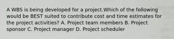 A WBS is being developed for a project.Which of the following would be BEST suited to contribute cost and time estimates for the project activities? A. Project team members B. Project sponsor C. Project manager D. Project scheduler