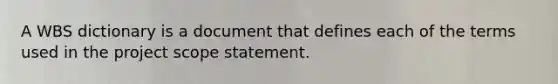 A WBS dictionary is a document that defines each of the terms used in the project scope statement.