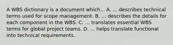 A WBS dictionary is a document which... A. ... describes technical terms used for scope management. B. ... describes the details for each component in the WBS. C. ... translates essential WBS terms for global project teams. D. ... helps translate functional into technical requirements.