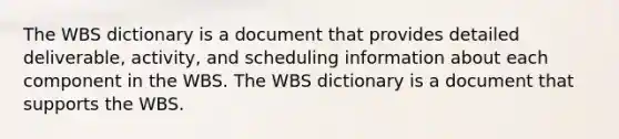 The WBS dictionary is a document that provides detailed deliverable, activity, and scheduling information about each component in the WBS. The WBS dictionary is a document that supports the WBS.