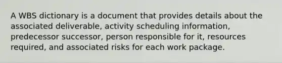 A WBS dictionary is a document that provides details about the associated deliverable, activity scheduling information, predecessor successor, person responsible for it, resources required, and associated risks for each work package.