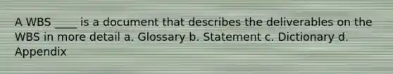 A WBS ____ is a document that describes the deliverables on the WBS in more detail a. Glossary b. Statement c. Dictionary d. Appendix