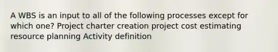 A WBS is an input to all of the following processes except for which one? Project charter creation project cost estimating resource planning Activity definition