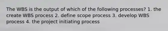 The WBS is the output of which of the following processes? 1. the create WBS process 2. define scope process 3. develop WBS process 4. the project initiating process