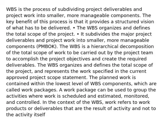 WBS is the process of subdividing project deliverables and project work into smaller, more manageable components. The key benefit of this process is that it provides a structured vision of what has to be delivered. • The WBS organizes and defines the total scope of the project. • It subdivides the major project deliverables and project work into smaller, more manageable components (PMBOK). The WBS is a hierarchical decomposition of the total scope of work to be carried out by the project team to accomplish the project objectives and create the required deliverables. The WBS organizes and defines the total scope of the project, and represents the work specified in the current approved project scope statement. The planned work is contained within the lowest level of WBS components, which are called work packages. A work package can be used to group the activities where work is scheduled and estimated, monitored, and controlled. In the context of the WBS, work refers to work products or deliverables that are the result of activity and not to the activity itself