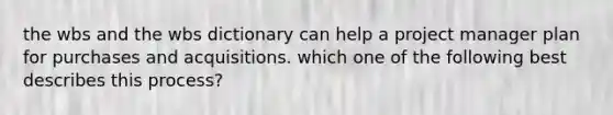 the wbs and the wbs dictionary can help a project manager plan for purchases and acquisitions. which one of the following best describes this process?