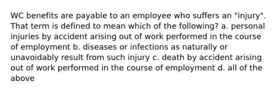 WC benefits are payable to an employee who suffers an "injury". That term is defined to mean which of the following? a. personal injuries by accident arising out of work performed in the course of employment b. diseases or infections as naturally or unavoidably result from such injury c. death by accident arising out of work performed in the course of employment d. all of the above