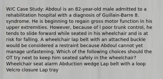 W/C Case Study: Abdoul is an 82-year-old male admitted to a rehabilitation hospital with a diagnosis of Guillain-Barre 8. syndrome. He is beginning to regain gross motor function in his upper extremities. However, because of l poor trunk control, he tends to slide forward while seated in his wheelchair and is at risk for falling. A wheelchair lap belt with an attached buckle would be considered a restraint because Abdoul cannot yet manage unfastening. Which of the following choices should the OT try next to keep him seated safely in the wheelchair? Wheelchair seat alarm Abduction wedge Lap belt with a loop Velcro closure Lap tray