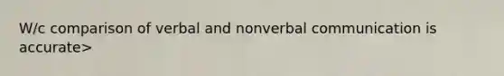 W/c comparison of verbal and nonverbal communication is accurate>