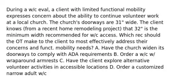 During a w/c eval, a client with limited functional mobility expresses concern about the ability to continue volunteer work at a local church. The church's doorways are 31" wide. The client knows (from a recent home remodeling project) that 32" is the minimum width recommended for w/c access. Which rec should the OT make to the client to most effectively address their concerns and funct. mobility needs? A. Have the church widen its doorways to comply with ADA requirements B. Order a w/c w/ wraparound armrests C. Have the client explore alternative volunteer activities in accessible locations D. Order a customized narrow adult w/c