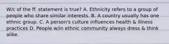 W/c of the ff. statement is true? A. Ethnicity refers to a group of people who share similar interests. B. A country usually has one ethnic group. C. A person's culture influences health & illness practices D. People w/in ethnic community always dress & think alike.