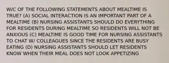 W/C OF THE FOLLOWING STATEMENTS ABOUT MEALTIME IS TRUE? (A) SOCIAL INTERACTION IS AN IMPORTANT PART OF A MEALTIME (B) NURSING ASSISTANTS SHOULD DO EVERYTHING FOR RESIDENTS DURING MEALTIME SO RESIDENTS WILL NOT BE ANXIOUS (C) MEALTIME IS GOOD TIME FOR NURSING ASSISTANTS TO CHAT W/ COLLEAGUES SINCE THE RESIDENTS ARE BUSY EATING (D) NURSING ASSISTANTS SHOULD LET RESIDENTS KNOW WHEN THEIR MEAL DOES NOT LOOK APPETIZING