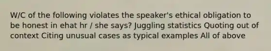 W/C of the following violates the speaker's ethical obligation to be honest in ehat hr / she says? Juggling statistics Quoting out of context Citing unusual cases as typical examples All of above