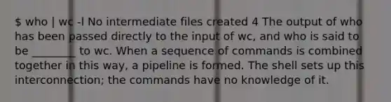 who | wc -l No intermediate files created 4 The output of who has been passed directly to the input of wc, and who is said to be ________ to wc. When a sequence of commands is combined together in this way, a pipeline is formed. The shell sets up this interconnection; the commands have no knowledge of it.