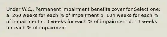 Under W.C., Permanent impairment benefits cover for Select one: a. 260 weeks for each % of impairment b. 104 weeks for each % of impairment c. 3 weeks for each % of impairment d. 13 weeks for each % of impairment