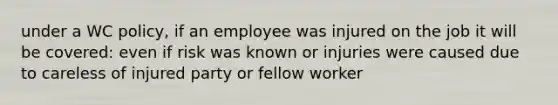 under a WC policy, if an employee was injured on the job it will be covered: even if risk was known or injuries were caused due to careless of injured party or fellow worker