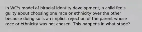 In WC's model of biracial identity development, a child feels guilty about choosing one race or ethnicity over the other because doing so is an implicit rejection of the parent whose race or ethnicity was not chosen. This happens in what stage?