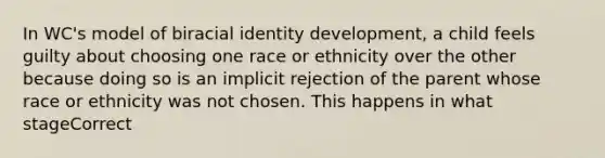 In WC's model of biracial identity development, a child feels guilty about choosing one race or ethnicity over the other because doing so is an implicit rejection of the parent whose race or ethnicity was not chosen. This happens in what stageCorrect