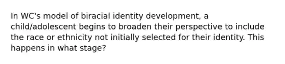 In WC's model of biracial identity development, a child/adolescent begins to broaden their perspective to include the race or ethnicity not initially selected for their identity. This happens in what stage?