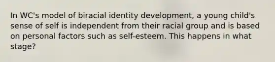 In WC's model of biracial identity development, a young child's sense of self is independent from their racial group and is based on personal factors such as self-esteem. This happens in what stage?